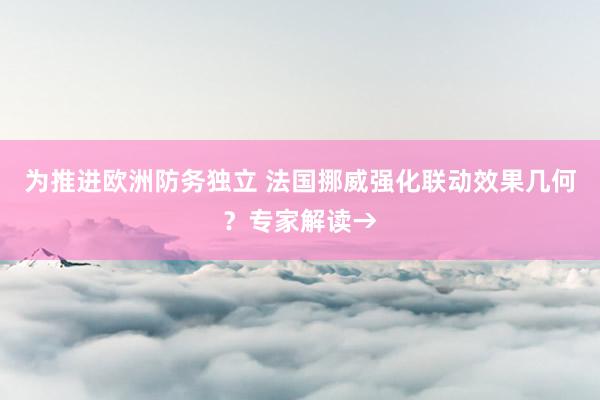 为推进欧洲防务独立 法国挪威强化联动效果几何？专家解读→