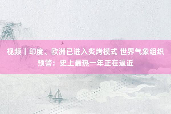 视频丨印度、欧洲已进入炙烤模式 世界气象组织预警：史上最热一年正在逼近