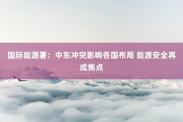国际能源署：中东冲突影响各国布局 能源安全再成焦点