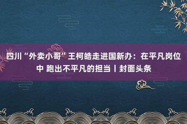 四川“外卖小哥”王柯皓走进国新办：在平凡岗位中 跑出不平凡的担当丨封面头条