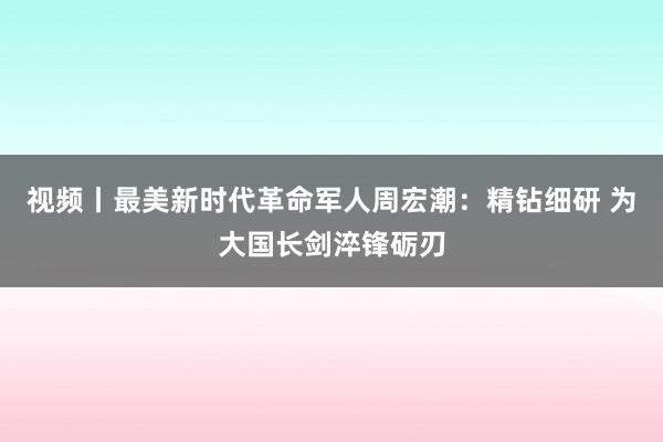 视频丨最美新时代革命军人周宏潮：精钻细研 为大国长剑淬锋砺刃