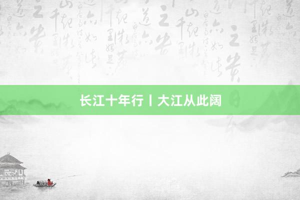 长江十年行丨大江从此阔