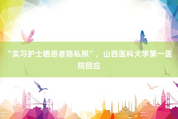 “实习护士晒患者隐私照”，山西医科大学第一医院回应