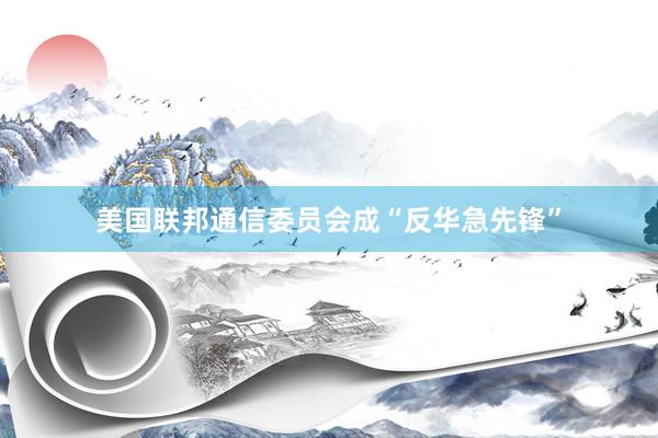 美国联邦通信委员会成“反华急先锋”