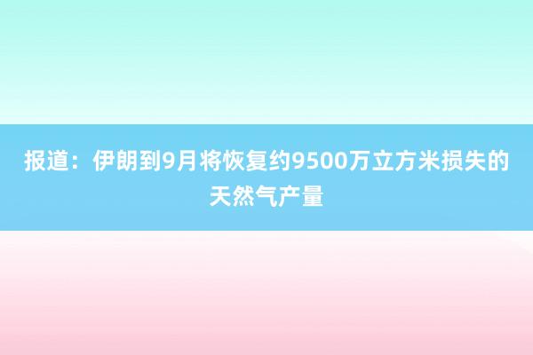 报道：伊朗到9月将恢复约9500万立方米损失的天然气产量
