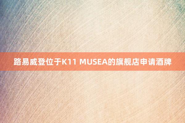 路易威登位于K11 MUSEA的旗舰店申请酒牌