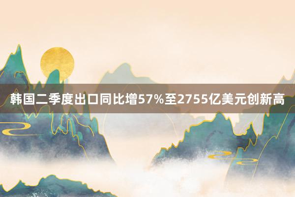 韩国二季度出口同比增57%至2755亿美元创新高