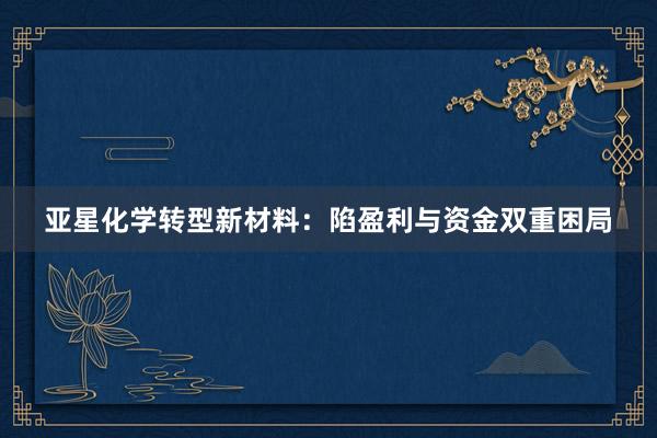 亚星化学转型新材料：陷盈利与资金双重困局