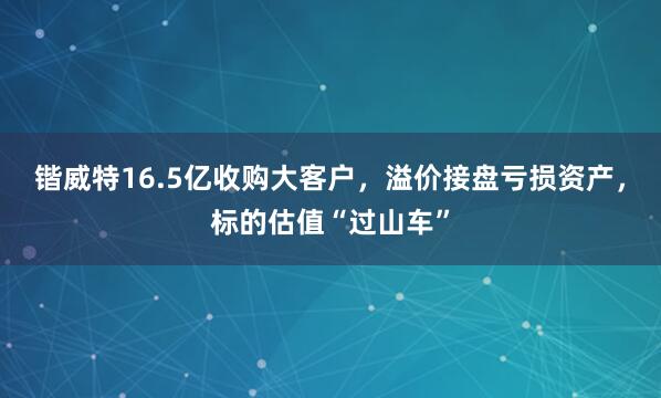 锴威特16.5亿收购大客户，溢价接盘亏损资产，标的估值“过山车”