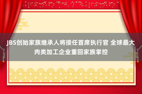 JBS创始家族继承人将接任首席执行官 全球最大肉类加工企业重回家族掌控