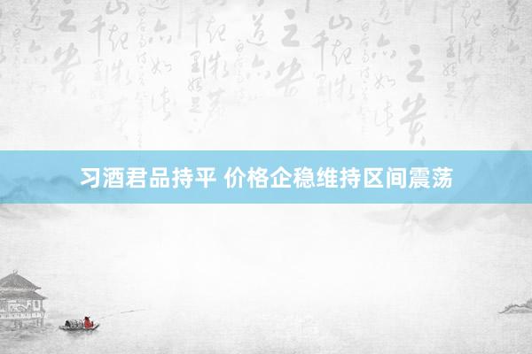 习酒君品持平 价格企稳维持区间震荡