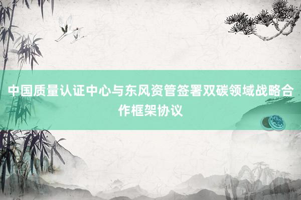 中国质量认证中心与东风资管签署双碳领域战略合作框架协议