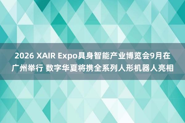 2026 XAIR Expo具身智能产业博览会9月在广州举行 数字华夏将携全系列人形机器人亮相