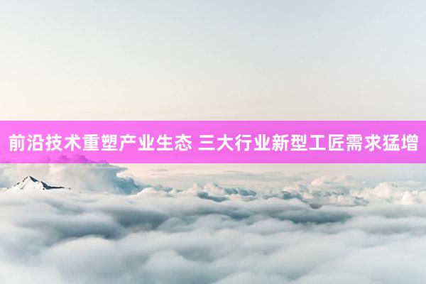 前沿技术重塑产业生态 三大行业新型工匠需求猛增