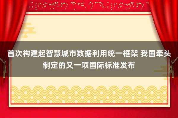 首次构建起智慧城市数据利用统一框架 我国牵头制定的又一项国际标准发布