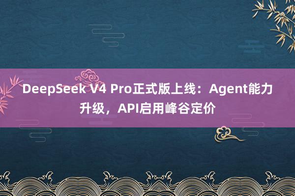 DeepSeek V4 Pro正式版上线：Agent能力升级，API启用峰谷定价
