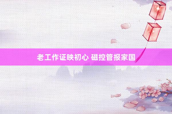 老工作证映初心 磁控管报家国