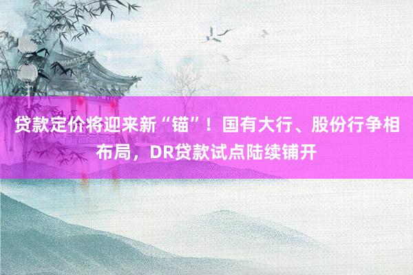 贷款定价将迎来新“锚”！国有大行、股份行争相布局，DR贷款试点陆续铺开