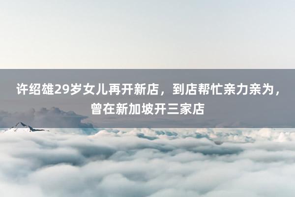 许绍雄29岁女儿再开新店，到店帮忙亲力亲为，曾在新加坡开三家店