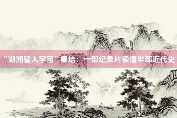 “湖湘猛人宇宙”集结：一部纪录片读懂半部近代史