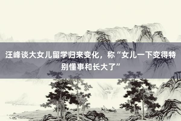 汪峰谈大女儿留学归来变化，称“女儿一下变得特别懂事和长大了”