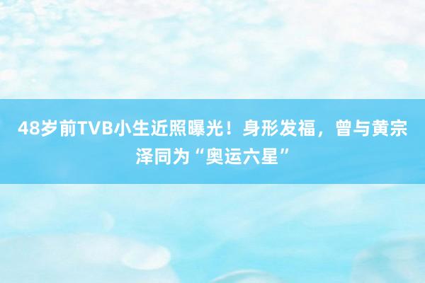 48岁前TVB小生近照曝光！身形发福，曾与黄宗泽同为“奥运六星”