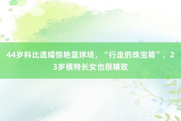 44岁科比遗孀惊艳篮球场，“行走的珠宝箱”，23岁模特长女也很精致