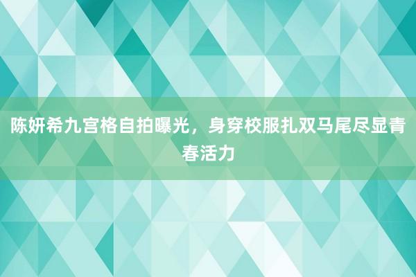 陈妍希九宫格自拍曝光，身穿校服扎双马尾尽显青春活力