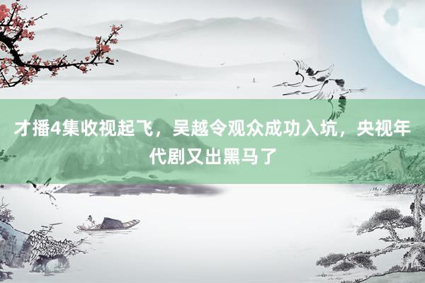 才播4集收视起飞，吴越令观众成功入坑，央视年代剧又出黑马了