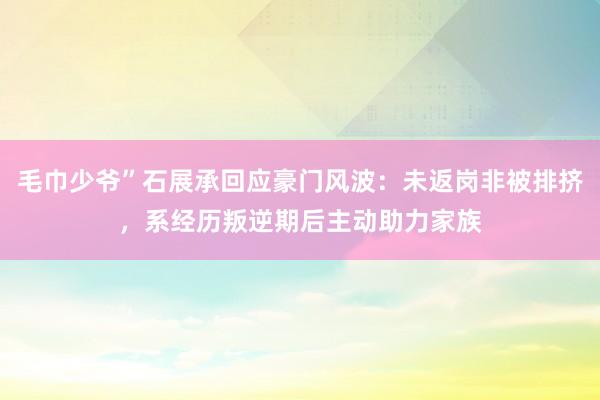 毛巾少爷”石展承回应豪门风波：未返岗非被排挤，系经历叛逆期后主动助力家族