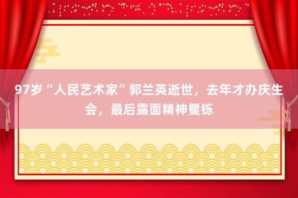 97岁“人民艺术家”郭兰英逝世，去年才办庆生会，最后露面精神矍铄