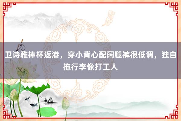 卫诗雅捧杯返港，穿小背心配阔腿裤很低调，独自拖行李像打工人