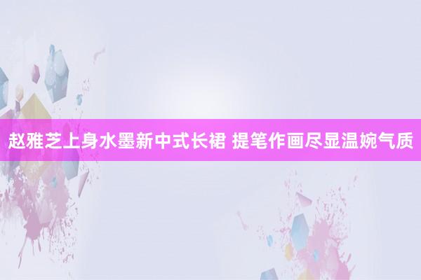 赵雅芝上身水墨新中式长裙 提笔作画尽显温婉气质