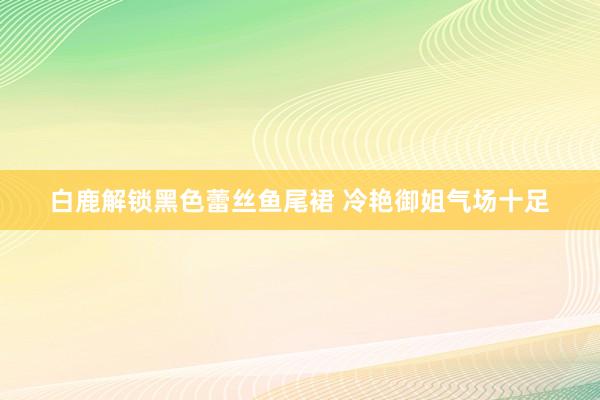 白鹿解锁黑色蕾丝鱼尾裙 冷艳御姐气场十足
