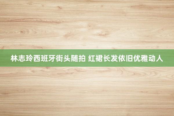 林志玲西班牙街头随拍 红裙长发依旧优雅动人