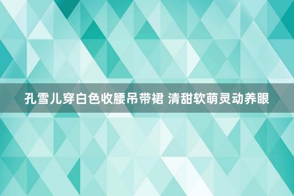 孔雪儿穿白色收腰吊带裙 清甜软萌灵动养眼