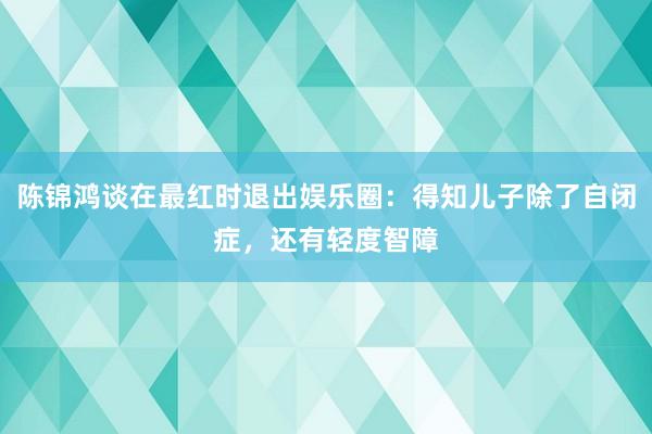 陈锦鸿谈在最红时退出娱乐圈：得知儿子除了自闭症，还有轻度智障