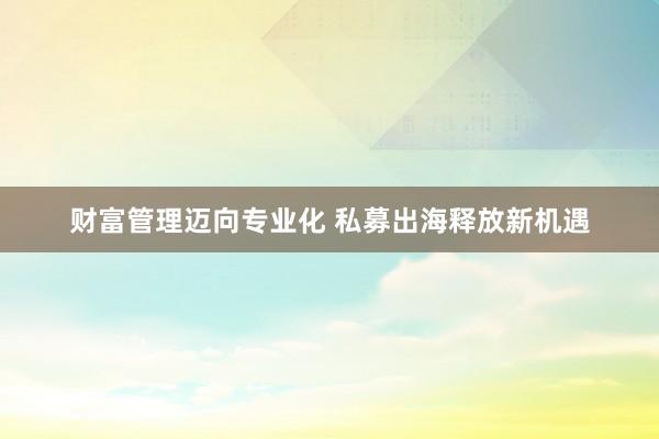财富管理迈向专业化 私募出海释放新机遇