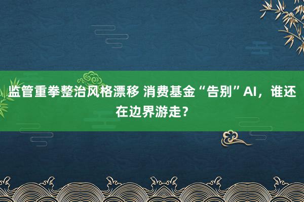 监管重拳整治风格漂移 消费基金“告别”AI，谁还在边界游走？