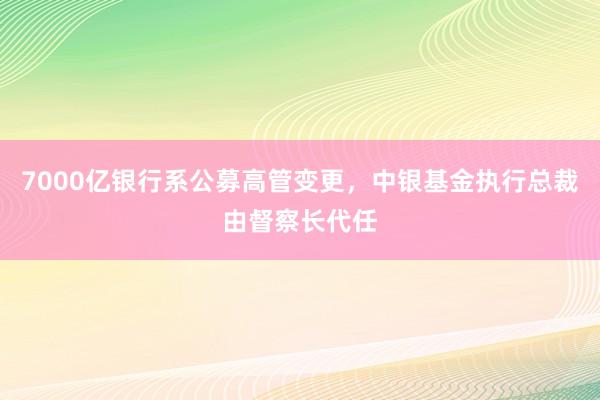 7000亿银行系公募高管变更，中银基金执行总裁由督察长代任