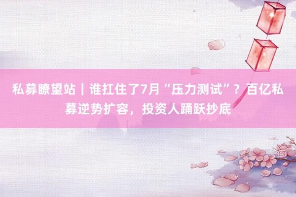 私募瞭望站｜谁扛住了7月“压力测试”？百亿私募逆势扩容，投资人踊跃抄底