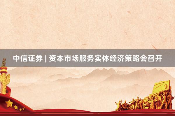 中信证券 | 资本市场服务实体经济策略会召开