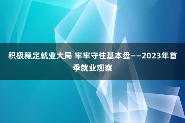 积极稳定就业大局 牢牢守住基本盘——2023年首季就业观察