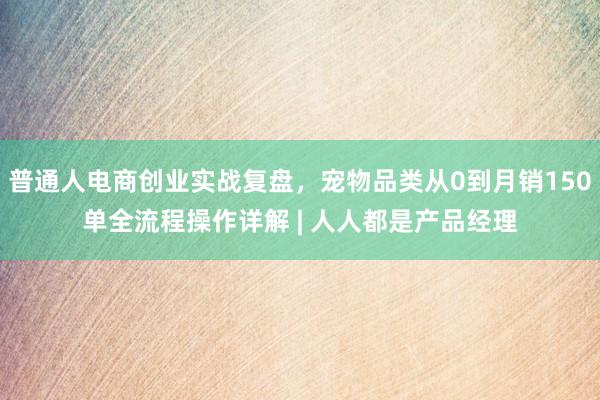 普通人电商创业实战复盘，宠物品类从0到月销150单全流程操作详解 | 人人都是产品经理