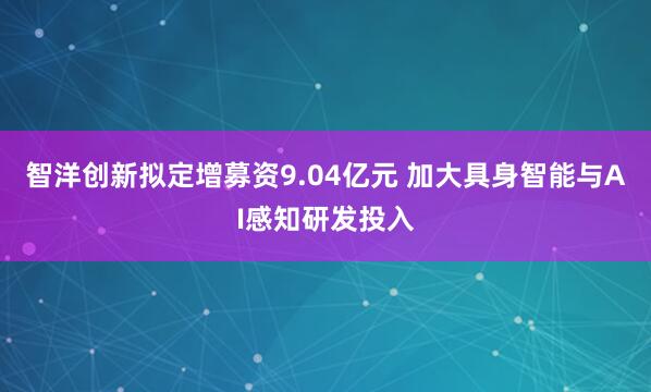 智洋创新拟定增募资9.04亿元 加大具身智能与AI感知研发投入