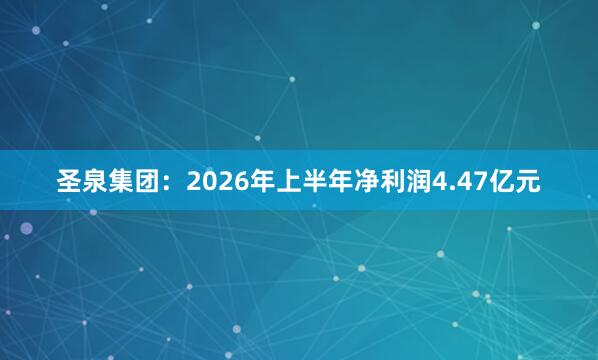 圣泉集团：2026年上半年净利润4.47亿元