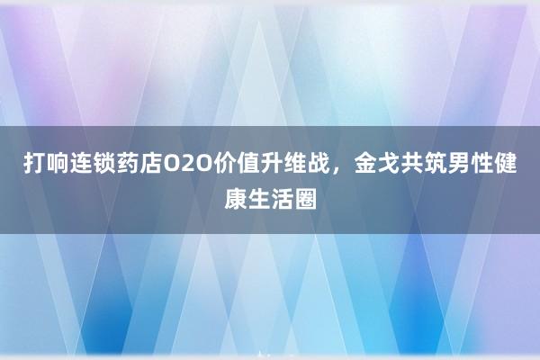 打响连锁药店O2O价值升维战，金戈共筑男性健康生活圈