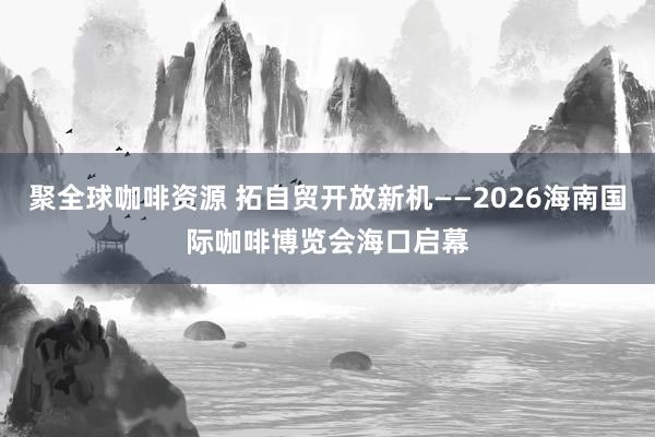 聚全球咖啡资源 拓自贸开放新机——2026海南国际咖啡博览会海口启幕