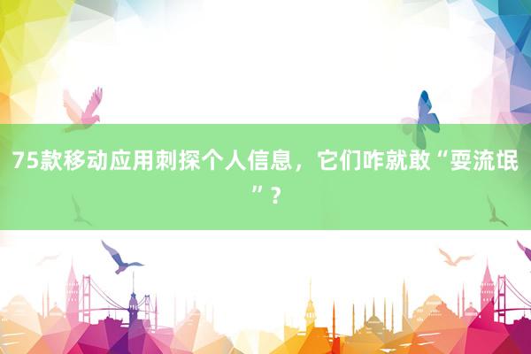 75款移动应用刺探个人信息，它们咋就敢“耍流氓”？