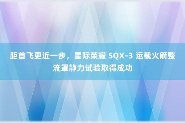 距首飞更近一步，星际荣耀 SQX-3 运载火箭整流罩静力试验取得成功